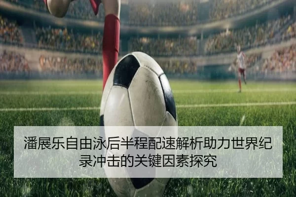 潘展乐自由泳后半程配速解析助力世界纪录冲击的关键因素探究