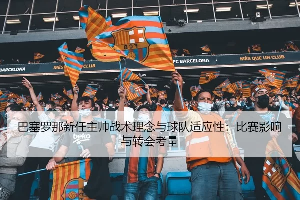 巴塞罗那新任主帅战术理念与球队适应性：比赛影响与转会考量